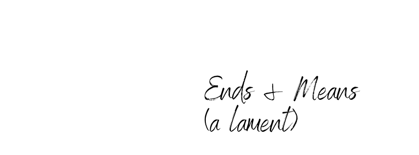 Ends and Means (a lament)
